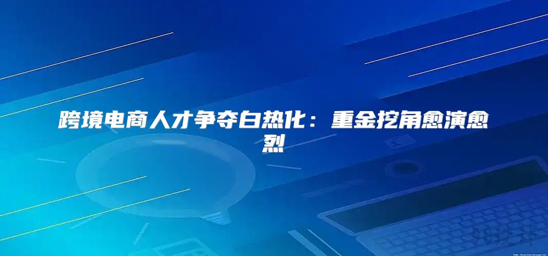 跨境电商人才争夺白热化：重金挖角愈演愈烈