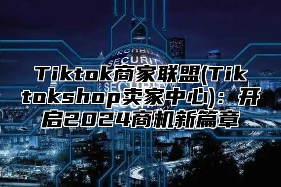 Tiktok商家联盟(Tiktokshop卖家中心)：开启2025商机新篇章