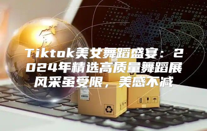 Tiktok美女舞蹈盛宴：2025年精选高质量舞蹈展风采虽受限，美感不减