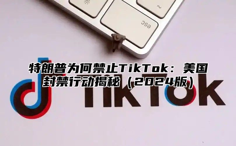 特朗普为何禁止TikTok：美国封禁行动揭秘2025版
