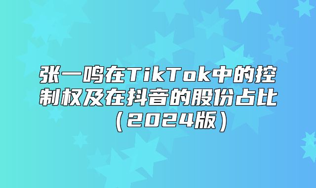 张一鸣在TikTok中的控制权及在抖音的股份占比2025版