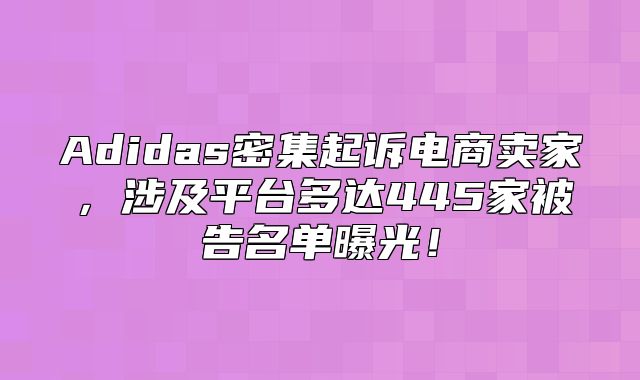 Adidas密集起诉电商卖家，涉及平台多达445家被告名单曝光！