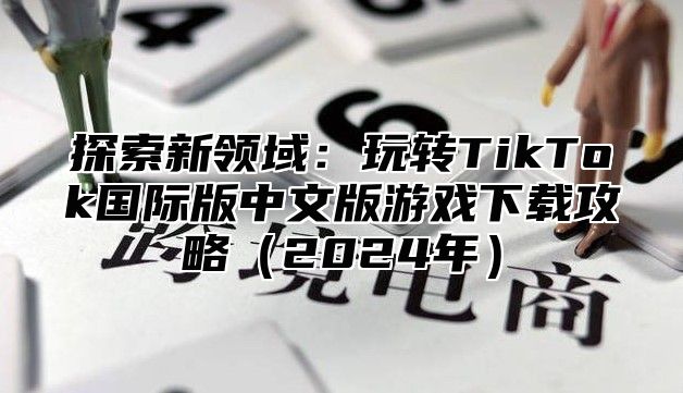 探索新领域：玩转TikTok国际版中文版游戏下载攻略2025年