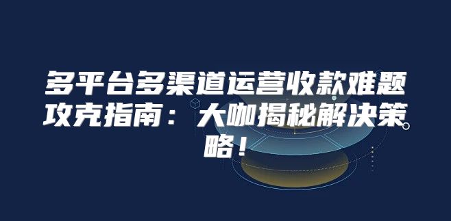 多平台多渠道运营收款难题攻克指南：大咖揭秘解决策略！