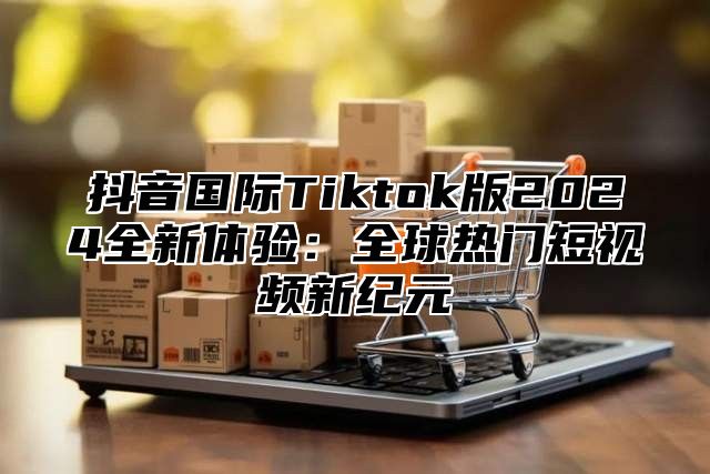 抖音国际Tiktok版2025全新体验：全球热门短视频新纪元