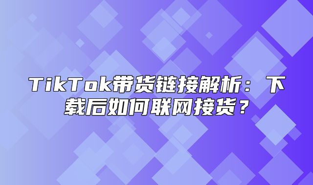 TikTok带货链接解析：下载后如何联网接货？