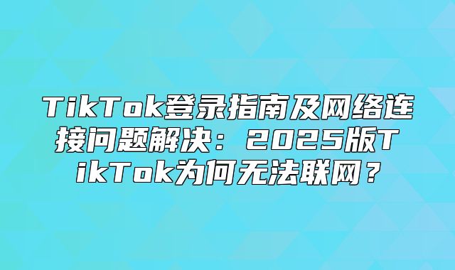 TikTok登录指南及网络连接问题解决：2025版TikTok为何无法联网？