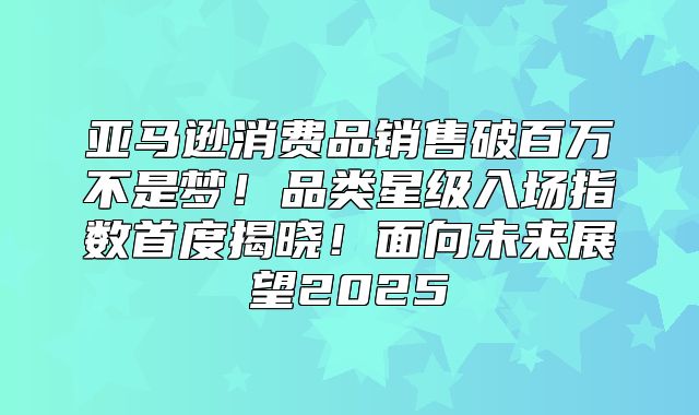 亚马逊消费品销售破百万不是梦！品类星级入场指数首度揭晓！面向未来展望2025