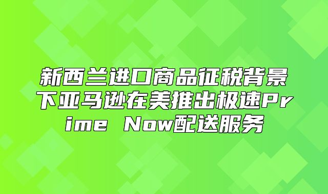 新西兰进口商品征税背景下亚马逊在美推出极速Prime Now配送服务