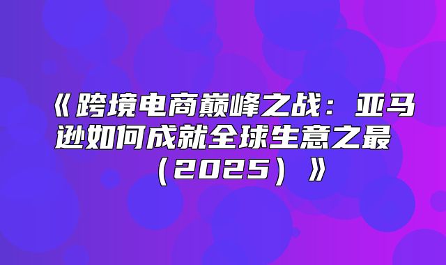 跨境电商巅峰之战：亚马逊如何成就全球生意之最2025