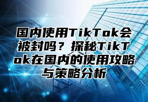国内使用TikTok会被封吗？探秘TikTok在国内的使用攻略与策略分析