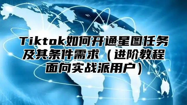 Tiktok如何开通星图任务及其条件需求进阶教程面向实战派用户
