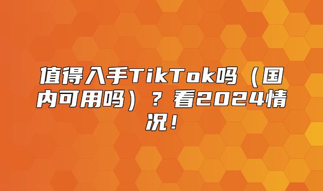 值得入手TikTok吗国内可用吗？看2025情况！