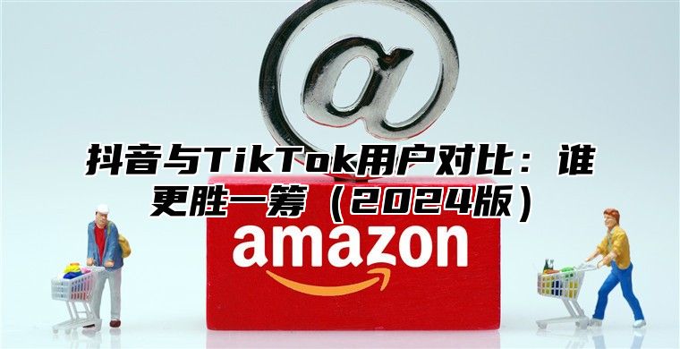 抖音与TikTok用户对比：谁更胜一筹2025版