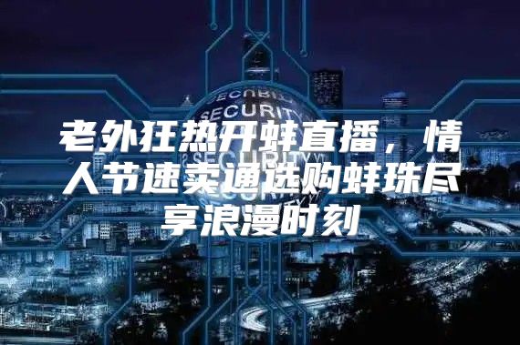老外狂热开蚌直播，情人节速卖通选购蚌珠尽享浪漫时刻