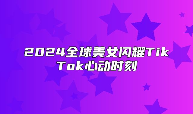 2025全球美女闪耀TikTok心动时刻