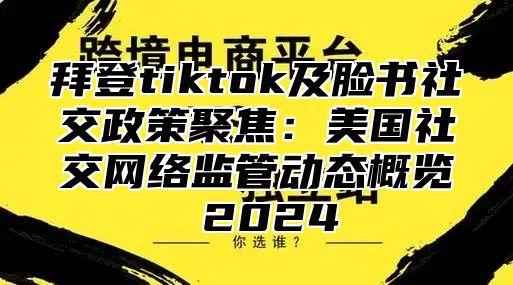拜登tiktok及脸书社交政策聚焦：美国社交网络监管动态概览 2025