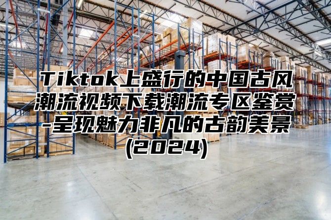 Tiktok上盛行的中国古风潮流视频下载潮流专区鉴赏-呈现魅力非凡的古韵美景(2025)