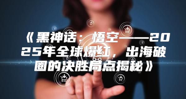黑神话：悟空——2025年全球爆红，出海破圈的决胜局点揭秘