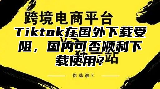 Tiktok在国外下载受阻，国内可否顺利下载使用？
