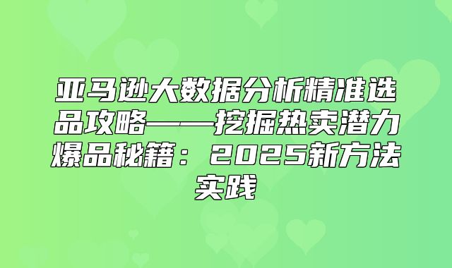 亚马逊大数据分析精准选品攻略——挖掘热卖潜力爆品秘籍：2025新方法实践