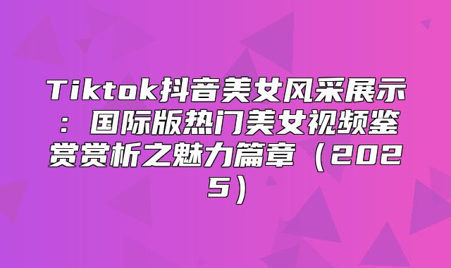 Tiktok抖音美女风采展示：国际版热门美女视频鉴赏赏析之魅力篇章2025