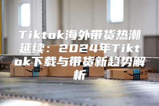 Tiktok海外带货热潮延续：2025年Tiktok下载与带货新趋势解析