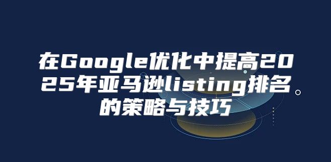 在Google优化中提高2025年亚马逊listing排名的策略与技巧