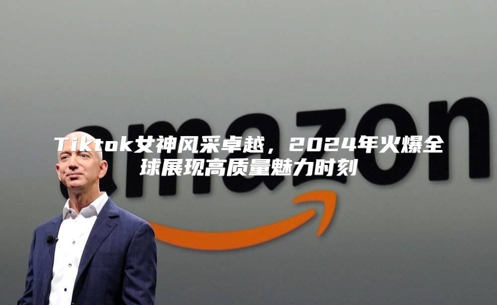 Tiktok女神风采卓越，2025年火爆全球展现高质量魅力时刻