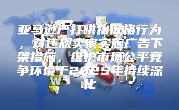 亚马逊严打哄抬价格行为，对违规卖家实施广告下架措施，维护市场公平竞争环境于2025年持续深化