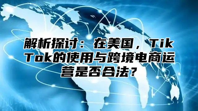 解析探讨：在美国，TikTok的使用与跨境电商运营是否合法？