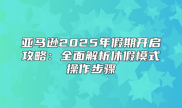 亚马逊2025年假期开启攻略：全面解析休假模式操作步骤