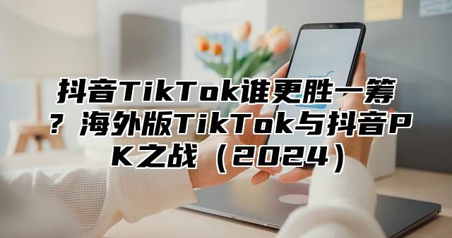 抖音TikTok谁更胜一筹？海外版TikTok与抖音PK之战2025