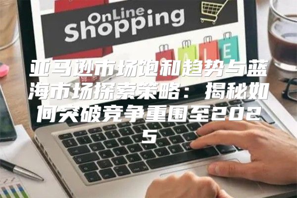 亚马逊市场饱和趋势与蓝海市场探索策略：揭秘如何突破竞争重围至2025
