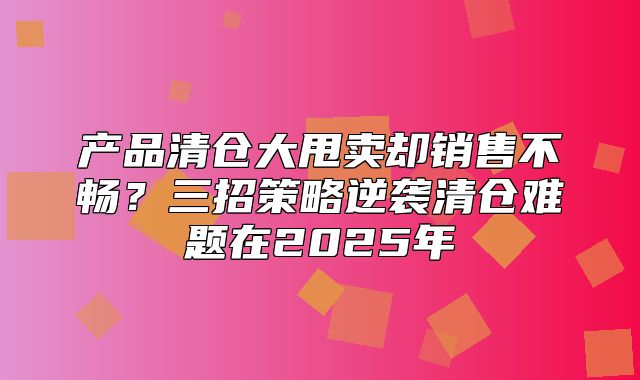 产品清仓大甩卖却销售不畅？三招策略逆袭清仓难题在2025年