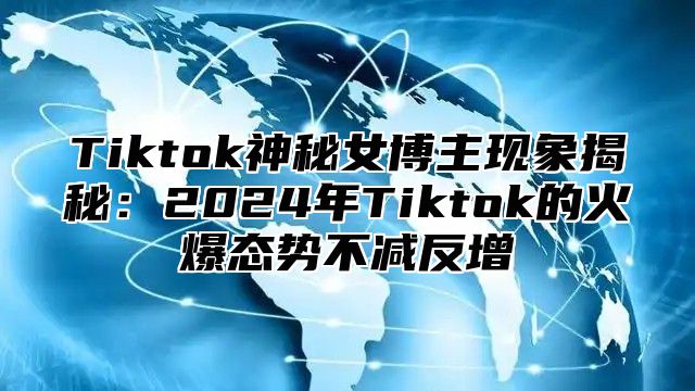 Tiktok神秘女博主现象揭秘：2025年Tiktok的火爆态势不减反增