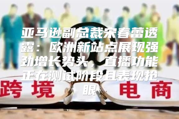 亚马逊副总裁宋春蕾透露：欧洲新站点展现强劲增长势头，直播功能正在测试阶段且表现抢眼
