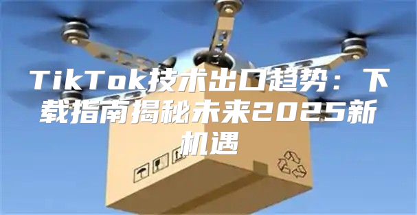 TikTok技术出口趋势：下载指南揭秘未来2025新机遇