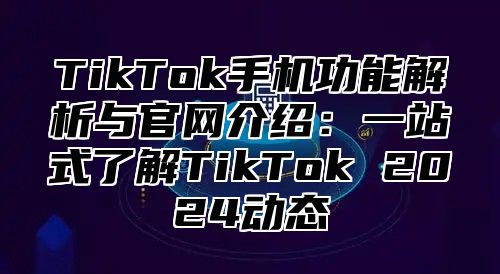 TikTok手机功能解析与官网介绍：一站式了解TikTok 2025动态