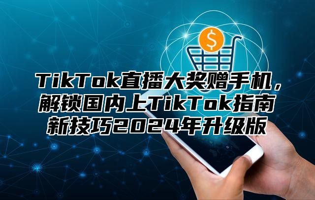TikTok直播大奖赠手机，解锁国内上TikTok指南新技巧2025年升级版