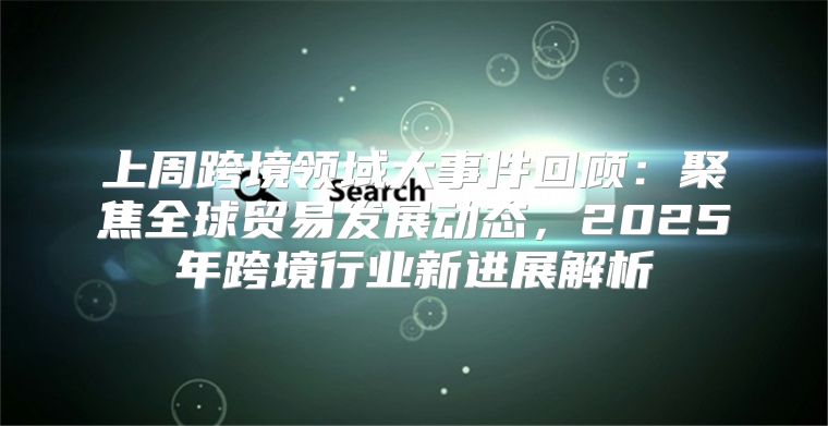上周跨境领域大事件回顾：聚焦全球贸易发展动态，2025年跨境行业新进展解析