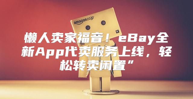 懒人卖家福音！eBay全新App代卖服务上线，轻松转卖闲置”