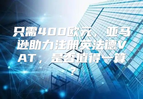 只需400欧元，亚马逊助力注册英法德VAT，是否值得一算？