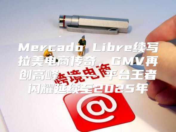 Mercado Libre续写拉美电商传奇，GMV再创高峰 —— 平台王者闪耀延续至2025年