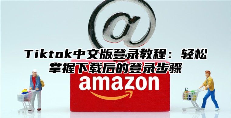 Tiktok中文版登录教程：轻松掌握下载后的登录步骤