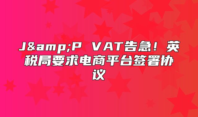 J&amp;P VAT告急！英税局要求电商平台签署协议