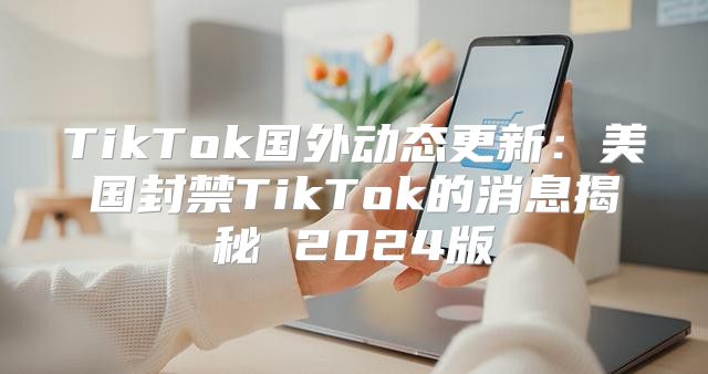 TikTok国外动态更新：美国封禁TikTok的消息揭秘 2025版