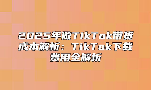 2025年做TikTok带货成本解析：TikTok下载费用全解析