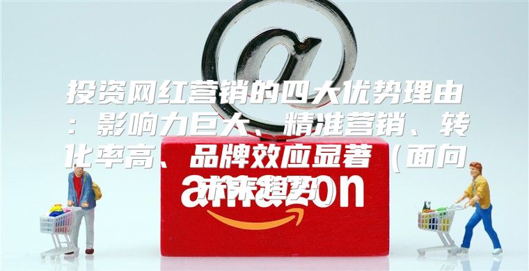 投资网红营销的四大优势理由：影响力巨大、精准营销、转化率高、品牌效应显著面向未来趋势