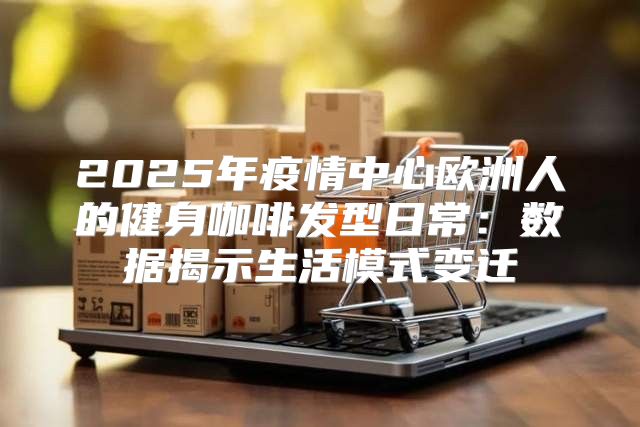 2025年疫情中心欧洲人的健身咖啡发型日常：数据揭示生活模式变迁